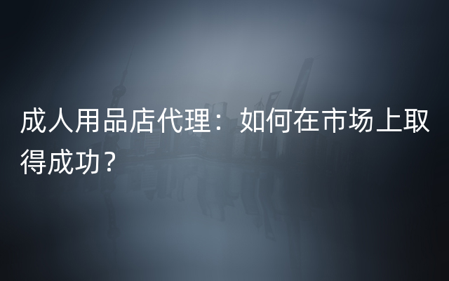 成人用品店代理：如何在市场上取得成功？