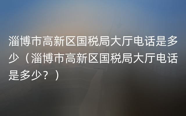 淄博市高新区国税局大厅电话是多少（淄博市高新区国税局大厅电话是多少？）