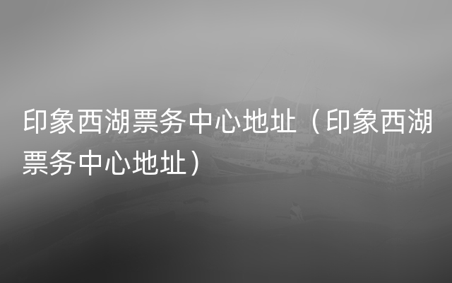 印象西湖票务中心地址（印象西湖票务中心地址）