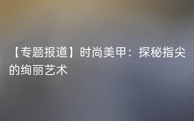 【专题报道】时尚美甲：探秘指尖的绚丽艺术