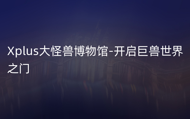 Xplus大怪兽博物馆-开启巨兽世界之门