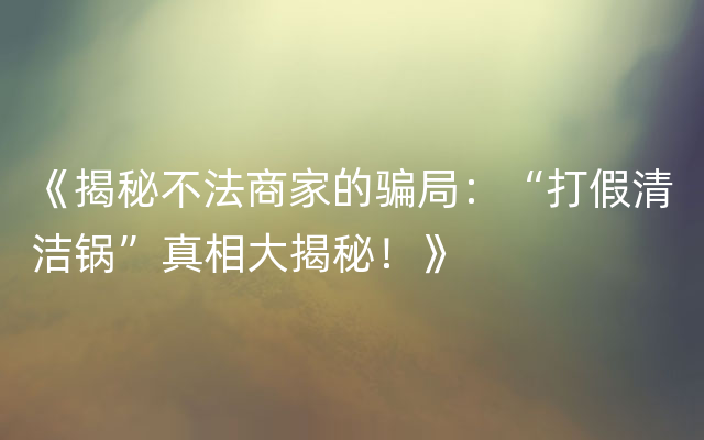 《揭秘不法商家的骗局：“打假清洁锅”真相大揭秘！》