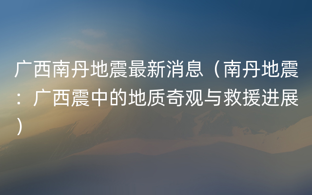 广西南丹地震最新消息（南丹地震：广西震中的地质奇观与救援进展）
