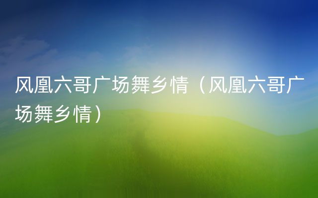 风凰六哥广场舞乡情（风凰六哥广场舞乡情）