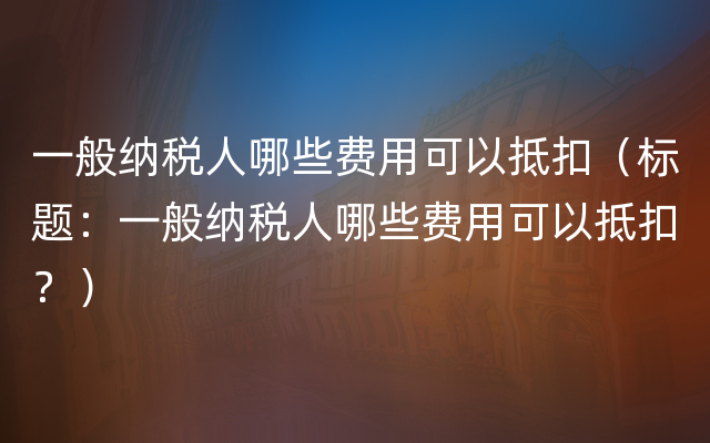 一般纳税人哪些费用可以抵扣（标题：一般纳税人哪些费用可以抵扣？）