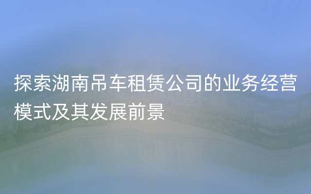 探索湖南吊车租赁公司的业务经营模式及其发展前景