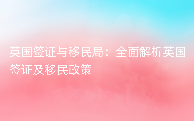 英国签证与移民局：全面解析英国签证及移民政策