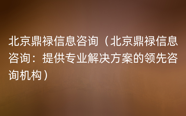北京鼎禄信息咨询（北京鼎禄信息咨询：提供专业解决方案的领先咨询机构）