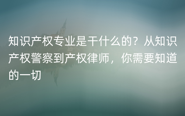 知识产权专业是干什么的？从知识产权警察到产权律师，你需要知道的一切