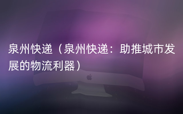 泉州快递（泉州快递：助推城市发展的物流利器）