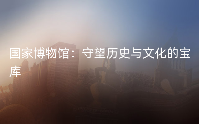 国家博物馆：守望历史与文化的宝库
