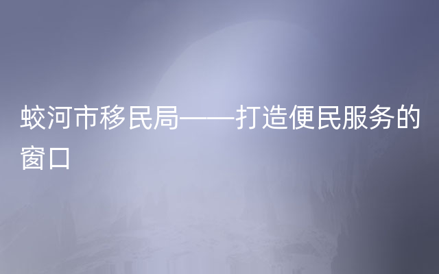 蛟河市移民局——打造便民服务的窗口