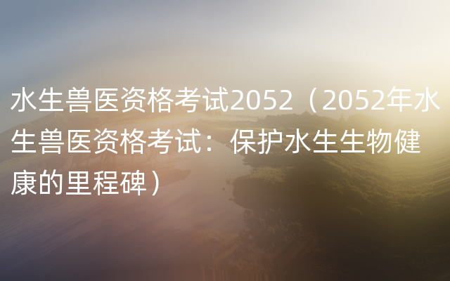 水生兽医资格考试2052（2052年水生兽医资格考试：保护水生生物健康的里程碑）