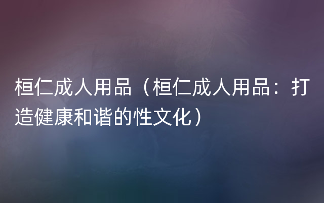 桓仁成人用品（桓仁成人用品：打造健康和谐的性文化）