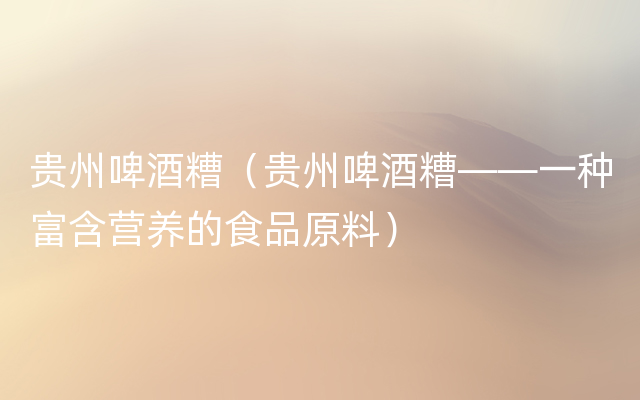 贵州啤酒糟（贵州啤酒糟——一种富含营养的食品原料）