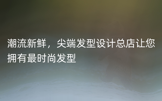 潮流新鲜，尖端发型设计总店让您拥有最时尚发型