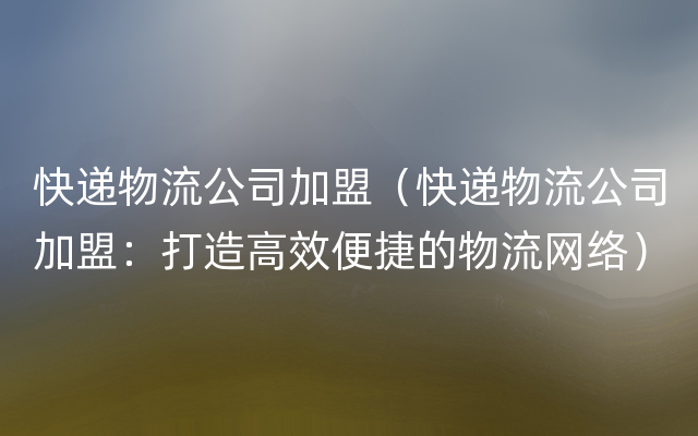 快递物流公司加盟（快递物流公司加盟：打造高效便
