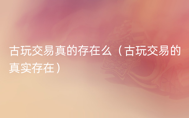古玩交易真的存在么（古玩交易的真实存在）