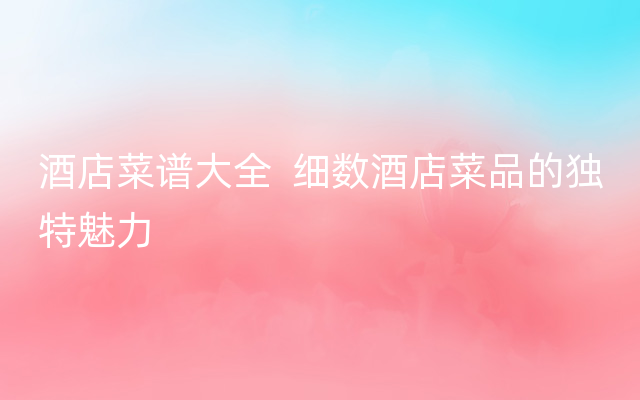 酒店菜谱大全  细数酒店菜品的独特魅力