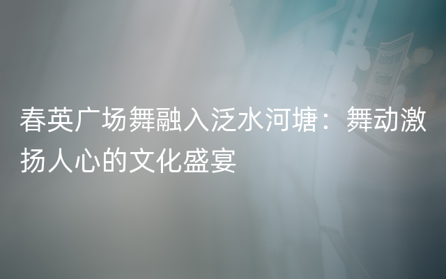 春英广场舞融入泛水河塘：舞动激扬人心的文化盛宴