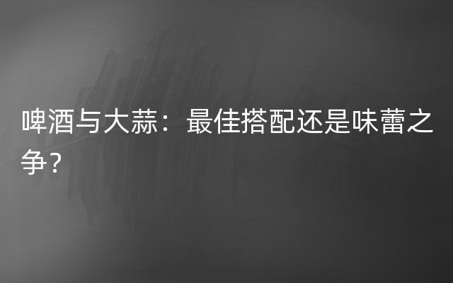 啤酒与大蒜：最佳搭配还是味蕾之争？