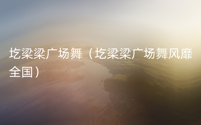 圪梁梁广场舞（圪梁梁广场舞风靡全国）