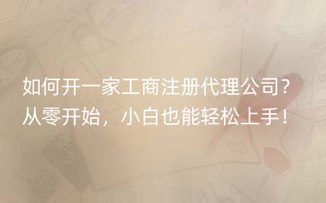 如何开一家工商注册代理公司？ 从零开始，小白也能轻松上手！