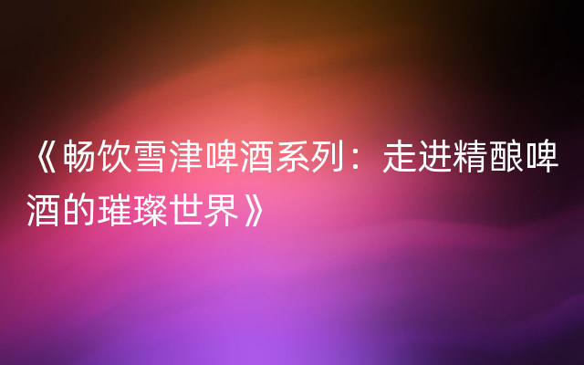 《畅饮雪津啤酒系列：走进精酿啤酒的璀璨世界》