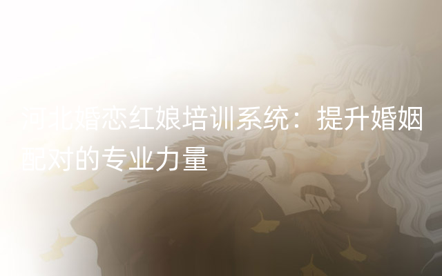河北婚恋红娘培训系统：提升婚姻配对的专业力量