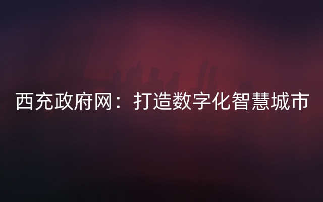 西充政府网：打造数字化智慧城市