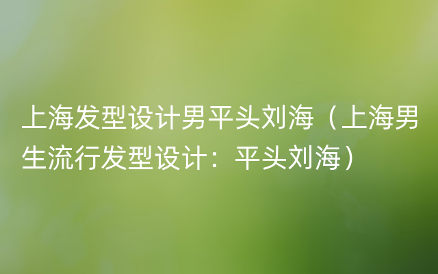 上海发型设计男平头刘海（上海男生流行发型设计：平头刘海）