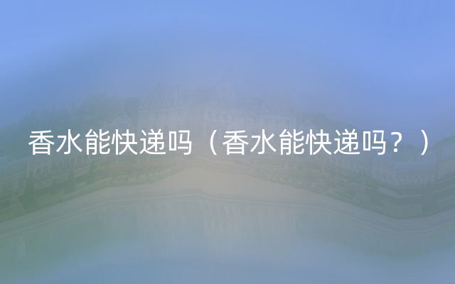 香水能快递吗（香水能快递吗？）