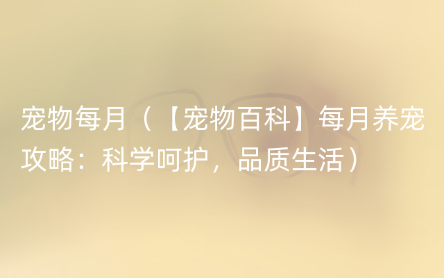 宠物每月（【宠物百科】每月养宠攻略：科学呵护，品质生活）