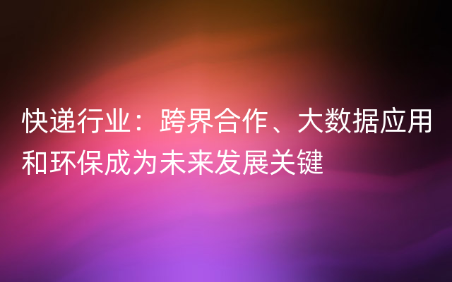 快递行业：跨界合作、大数据应用和环保成为未来发展关键