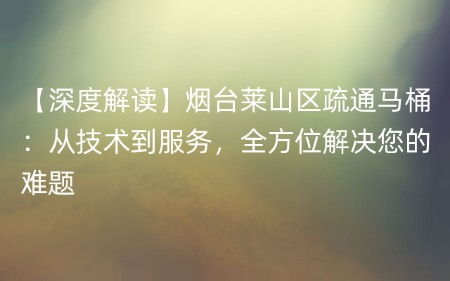 【深度解读】烟台莱山区疏通马桶：从技术到服务，全方位解决您的难题