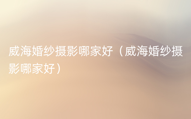 威海婚纱摄影哪家好（威海婚纱摄影哪家好）