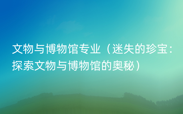 文物与博物馆专业（迷失的珍宝：探索文物与博物馆的奥秘）