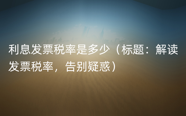 利息发票税率是多少（标题：解读发票税率，告别疑惑）