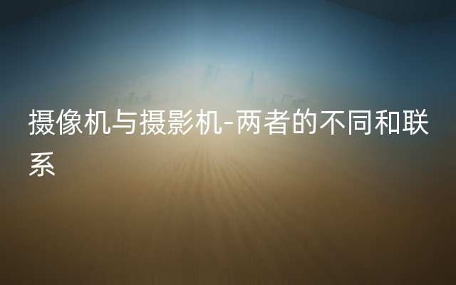 摄像机与摄影机-两者的不同和联系