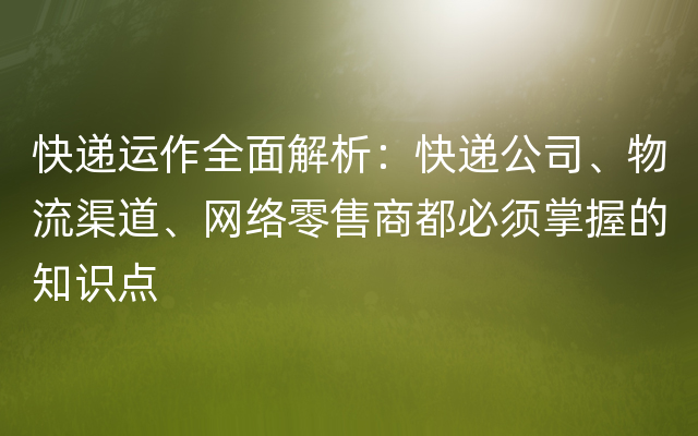 快递运作全面解析：快递公司、物流渠道、网络零售商都必须掌握的知识点