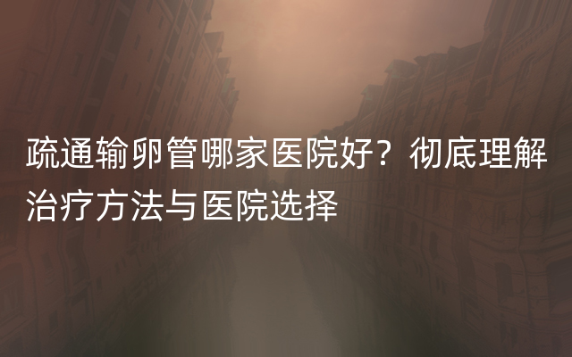 疏通输卵管哪家医院好？彻底理解治疗方法与医院选择
