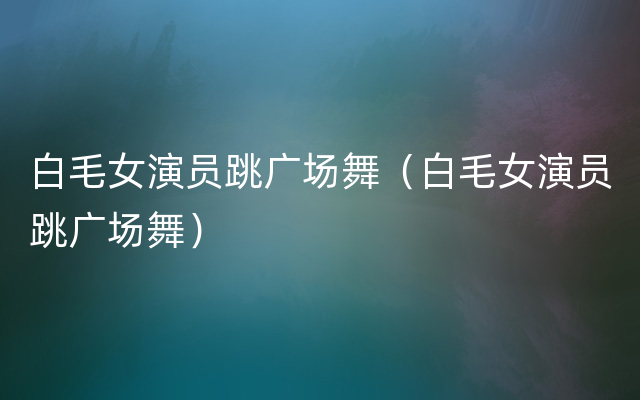 白毛女演员跳广场舞（白毛女演员跳广场舞）