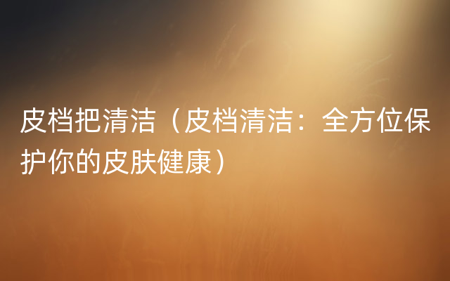 皮档把清洁（皮档清洁：全方位保护你的皮肤健康）