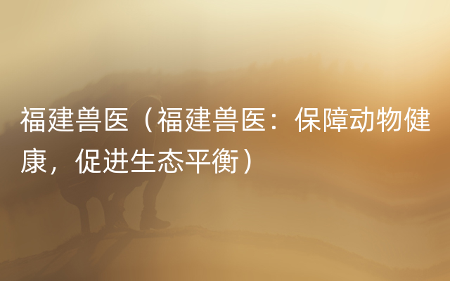 福建兽医（福建兽医：保障动物健康，促进生态平衡）