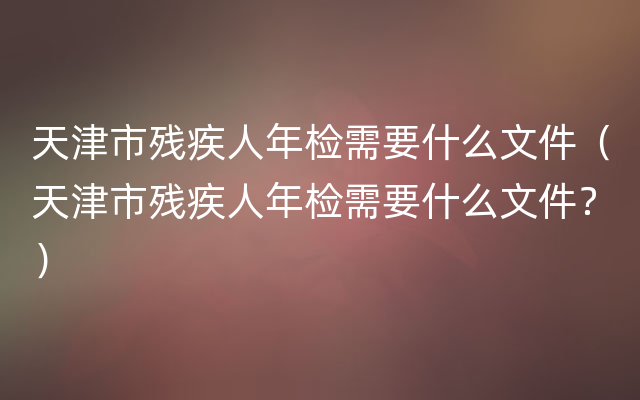天津市残疾人年检需要什么文件（天津市残疾人年检需要什么文件？）