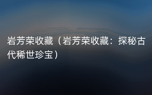 岩芳荣收藏（岩芳荣收藏：探秘古代稀世珍宝）