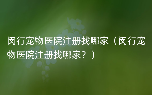 闵行宠物医院注册找哪家（闵行宠物医院注册找哪家？）