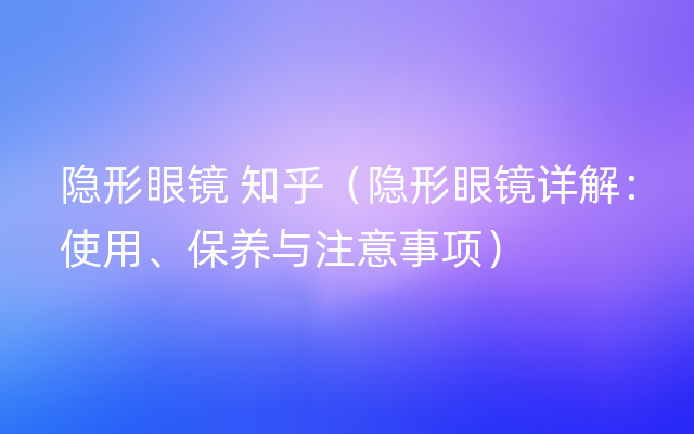 隐形眼镜 知乎（隐形眼镜详解：使用、保养与注意事项）