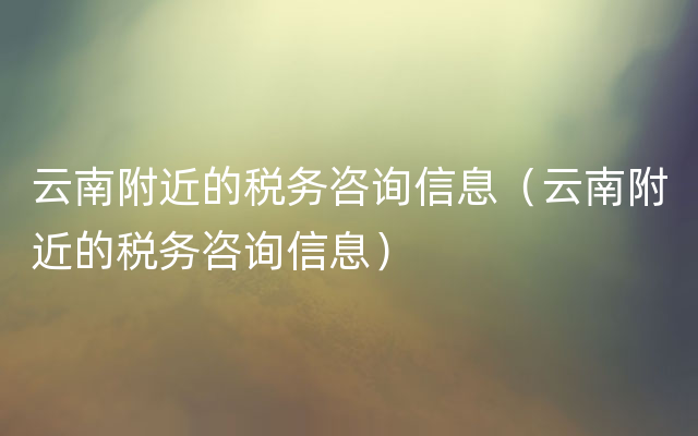 云南附近的税务咨询信息（云南附近的税务咨询信息）