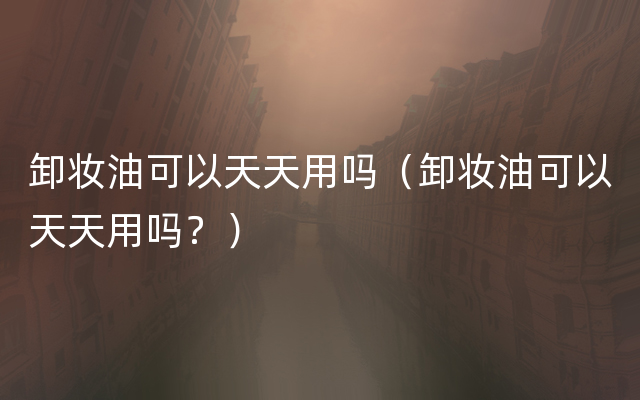 卸妆油可以天天用吗（卸妆油可以天天用吗？）